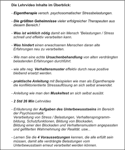 Die Lehrvideo Inhalte im Überblick:  - Eigentherapie versch. psychosomatischer Stressbelastungen.  - Die größten Geheimnisse vieler erfolgreicher Therapeuten aus   diesem Bereich.!  - Was ist wirklich nötig damit ein Mensch “Belastungen / Stress    schnell und effektiv verarbeiten kann.  - Was hindert einen erwachsenen Menschen daran alte    Erfahrungen neu zu verarbeiten.  - Wie man eine echte Ursachenbehandlung von alten verdrängten   belastenden Erfahrungen durchführt.  - wie alte neg. Verhaltensmuster effektiv durch neue positive   bleibend ersetzt werden.  - praktische Anleitung mit Beispielen wie man als Eigentherapie   die konfliktorientierte Stressauflösung an sich selbst anwendet.  - Anleitung wie man den Muskeltest an sich selbst ausübt.  - 2 Std 26 Min Lehrvideo  - Erläuterung der Aufgaben des Unterbewusstseins im Bereich    der Psychosomatik:   Verarbeitung von Stress / Belastungen, Verhaltensprogramm-   bildung, Schutzfunktionen, Bildung von Blockaden,    Bildung einer den Blockaden und Verhaltensmustern angepassten    und gefilterten Wahrnehmung der Realität. usw...  - Lernen Sie die 4 Voraussetzungen kennen, die alle erfüllt sein    müssen, damit alte verdrängte Belastungen vom    Unterbewusstsein erneut verarbeitet werden können.