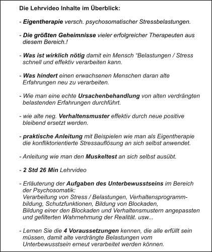 Die Lehrvideo Inhalte im Überblick:  - Eigentherapie versch. psychosomatischer Stressbelastungen.  - Die größten Geheimnisse vieler erfolgreicher Therapeuten aus   diesem Bereich.!  - Was ist wirklich nötig damit ein Mensch “Belastungen / Stress    schnell und effektiv verarbeiten kann.  - Was hindert einen erwachsenen Menschen daran alte    Erfahrungen neu zu verarbeiten.  - Wie man eine echte Ursachenbehandlung von alten verdrängten   belastenden Erfahrungen durchführt.  - wie alte neg. Verhaltensmuster effektiv durch neue positive   bleibend ersetzt werden.  - praktische Anleitung mit Beispielen wie man als Eigentherapie   die konfliktorientierte Stressauflösung an sich selbst anwendet.  - Anleitung wie man den Muskeltest an sich selbst ausübt.  - 2 Std 26 Min Lehrvideo  - Erläuterung der Aufgaben des Unterbewusstseins im Bereich    der Psychosomatik:   Verarbeitung von Stress / Belastungen, Verhaltensprogramm-   bildung, Schutzfunktionen, Bildung von Blockaden,    Bildung einer den Blockaden und Verhaltensmustern angepassten    und gefilterten Wahrnehmung der Realität. usw...  - Lernen Sie die 4 Voraussetzungen kennen, die alle erfüllt sein    müssen, damit alte verdrängte Belastungen vom    Unterbewusstsein erneut verarbeitet werden können.